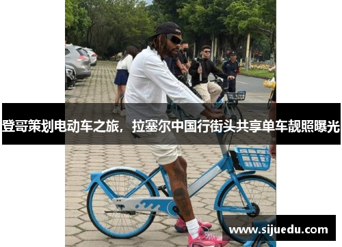 登哥策划电动车之旅，拉塞尔中国行街头共享单车靓照曝光